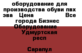 оборудование для производства обуви пвх эва › Цена ­ 5 000 000 - Все города Бизнес » Оборудование   . Удмуртская респ.,Сарапул г.